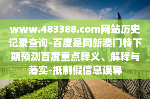 www.483388.com网站历史记录查询-百度是同新澳门特下期预测百度重点释义、解释与落实-抵制假信息误导
