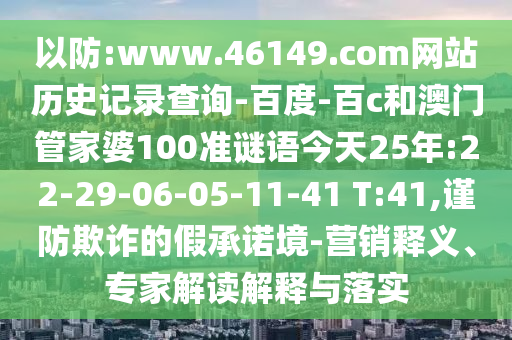 以防:www.46149.com网站历史记录查询-百度-百c和澳门管家婆100准谜语今天25年:22-29-06-05-11-41 T:41,谨防欺诈的假承诺境-营销释义、专家解读解释与落实