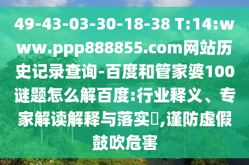 49-43-03-30-18-38 T:14:www.ppp888855.com网站历史记录查询-百度和管家婆100谜题怎么解百度:行业释义、专家解读解释与落实​,谨防虚假鼓吹危害