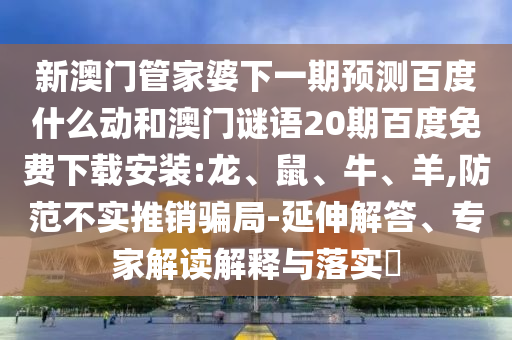 新澳门管家婆下一期预测百度什么动和澳门谜语20期百度免费下载安装:龙、鼠、牛、羊,防范不实推销骗局-延伸解答、专家解读解释与落实​