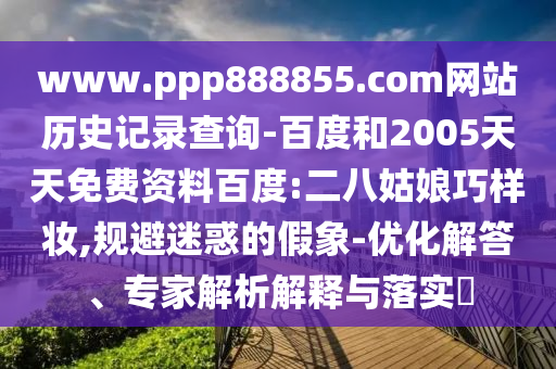 www.ppp888855.com网站历史记录查询-百度和2005天天免费资料百度:二八姑娘巧样妆,规避迷惑的假象-优化解答、专家解析解释与落实​
