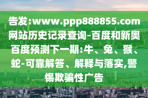 告发:www.ppp888855.com网站历史记录查询-百度和新奥百度预测下一期:牛、兔、猴、蛇-可靠解答、解释与落实,警惕欺骗性广告