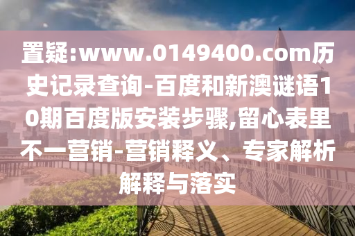 置疑:www.0149400.com历史记录查询-百度和新澳谜语10期百度版安装步骤,留心表里不一营销-营销释义、专家解析解释与落实