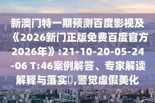 新澳门特一期预测百度影视及《2026新门正版免费百度官方2026年》:21-10-20-05-24-06 T:46案例解答、专家解读解释与落实​,警觉虚假美化