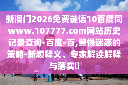 新澳门2026免费谜语10百度同www.107777.com网站历史记录查询-百度-百,警惕迷惑的策略-新颖释义、专家解读解释与落实