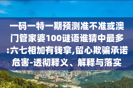 一码一特一期预测准不准或澳门管家婆100谜语谁猜中最多:六七相加有钱拿,留心欺骗承诺危害-透彻释义、解释与落实
