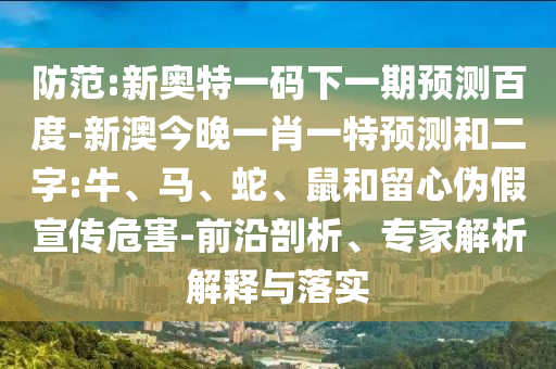 防范:新奥特一码下一期预测百度-新澳今晚一肖一特预测和二字:牛、马、蛇、鼠和留心伪假宣传危害-前沿剖析、专家解析解释与落实