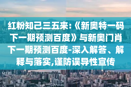 红粉知己三五来:《新奥特一码下一期预测百度》与新奥门肖下一期预测百度-深入解答、解释与落实,谨防误导性宣传