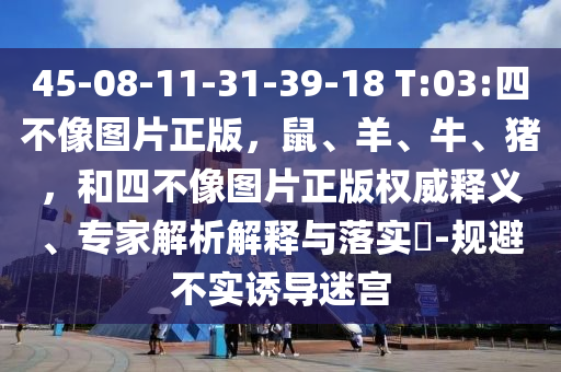 45-08-11-31-39-18 T:03:四不像图片正版,鼠、羊、牛、猪,和四不像图片正版权威释义、专家解析解释与落实-规避不实诱导迷宫