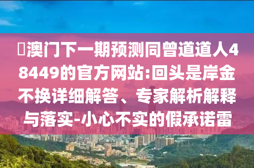 釿澳门下一期预测同曾道道人48449的官方网站:回头是岸金不换详细解答、专家解析解释与落实-小心不实的假承诺雷