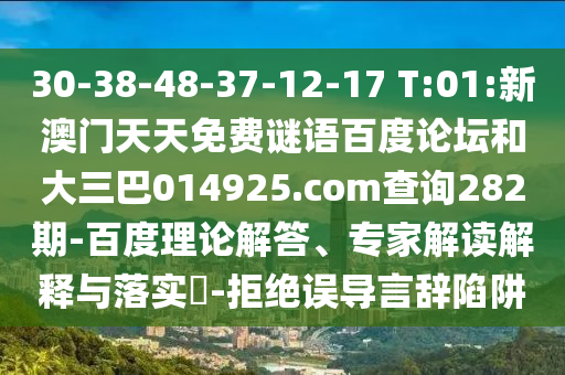 30-38-48-37-12-17 T:01:新澳门天天免费谜语百度论坛和大三巴014925.com查询282期-百度理论解答、专家解读解释与落实​-拒绝误导言辞陷阱
