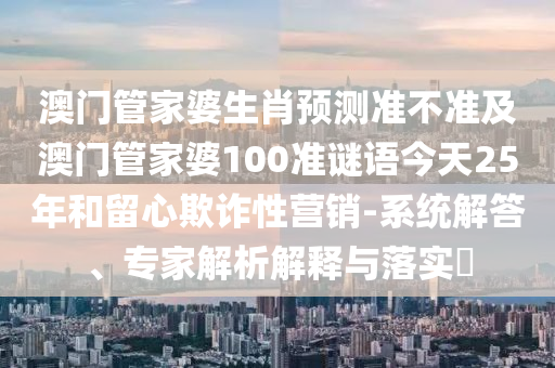 澳门管家婆生肖预测准不准及澳门管家婆100准谜语今天25年和留心欺诈性营销-系统解答、专家解析解释与落实​