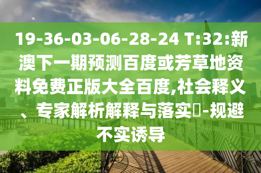 19-36-03-06-28-24 T:32:新澳下一期预测百度或芳草地资料免费正版大全百度,社会释义、专家解析解释与落实​-规避不实诱导
