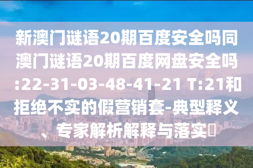 新澳门谜语20期百度安全吗同澳门谜语20期百度网盘安全吗:22-31-03-48-41-21 T:21和拒绝不实的假营销套-典型释义、专家解析解释与落实​