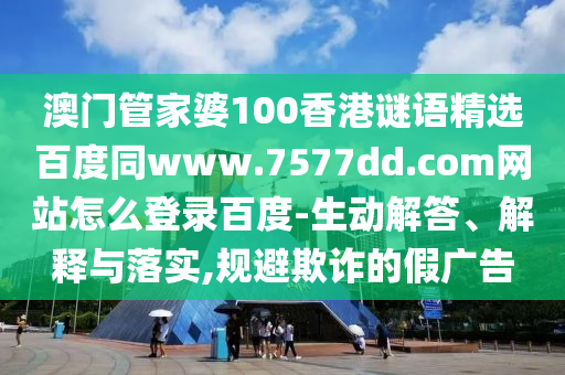 澳门管家婆100香港谜语精选百度同www.7577dd.com网站怎么登录百度-生动解答、解释与落实,规避欺诈的假广告