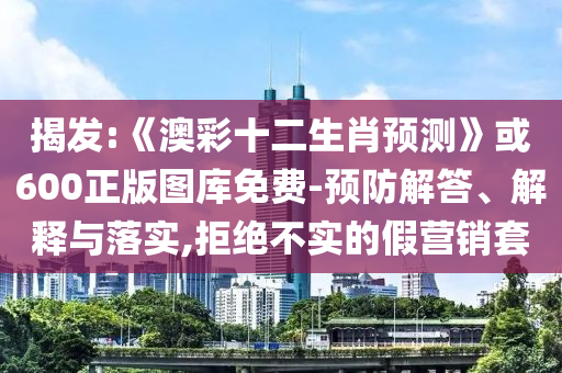 揭发:《澳彩十二生肖预测》或600正版图库免费-预防解答、解释与落实,拒绝不实的假营销套