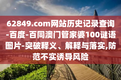 62849.com网站历史记录查询-百度-百同澳门管家婆100谜语图片-突破释义、解释与落实,防范不实诱导风险