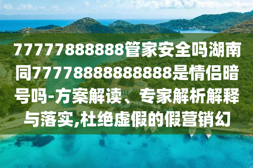 77777888888管家安全吗湖南同77778888888888是情侣暗号吗-方案解读、专家解析解释与落实,杜绝虚假的假营销幻