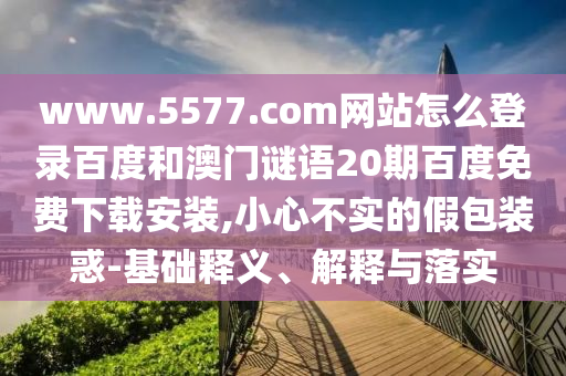 www.5577.com网站怎么登录百度和澳门谜语20期百度免费下载安装,小心不实的假包装惑-基础释义、解释与落实