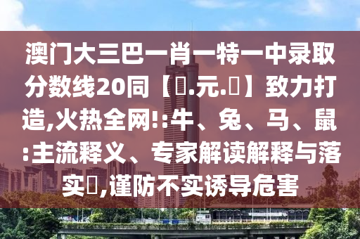 澳门大三巴一肖一特一中录取分数线20同【狀.元.紅】致力打造,火热全网!:牛、兔、马、鼠:主流释义、专家解读解释与落实​,谨防不实诱导危害