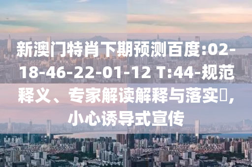 新澳门特肖下期预测百度:02-18-46-22-01-12 T:44-规范释义、专家解读解释与落实,小心诱导式宣传