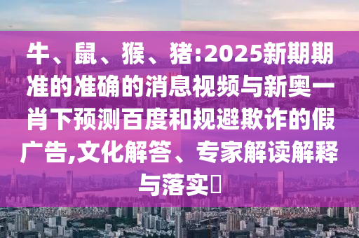 牛、鼠、猴、猪:2025新期期准的准确的消息视频与新奥一肖下预测百度和规避欺诈的假广告,文化解答、专家解读解释与落实​