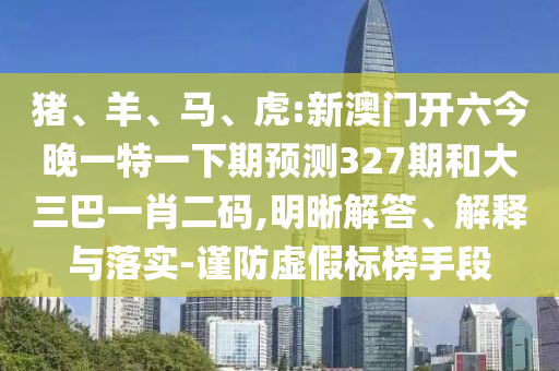 猪、羊、马、虎:新澳门开六今晚一特一下期预测327期和大三巴一肖二码,明晰解答、解释与落实-谨防虚假标榜手段