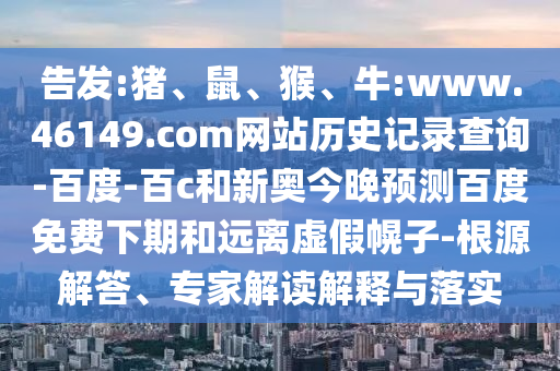 告发:猪、鼠、猴、牛:www.46149.com网站历史记录查询-百度-百c和新奥今晚预测百度免费下期和远离虚假幌子-根源解答、专家解读解释与落实