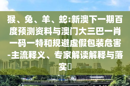 猴、兔、羊、蛇:新澳下一期百度预测资料与澳门大三巴一肖一码一特和规避虚假包装危害-主流释义、专家解读解释与落实​