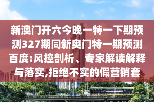 新澳门开六今晚一特一下期预测327期同新奥门特一期预测百度:风控剖析、专家解读解释与落实,拒绝不实的假营销套