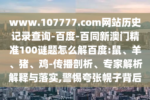 www.107777.com网站历史记录查询-百度-百同新澳门精准100谜题怎么解百度:鼠、羊、猪、鸡-传播剖析、专家解析解释与落实,警惕夸张幌子背后