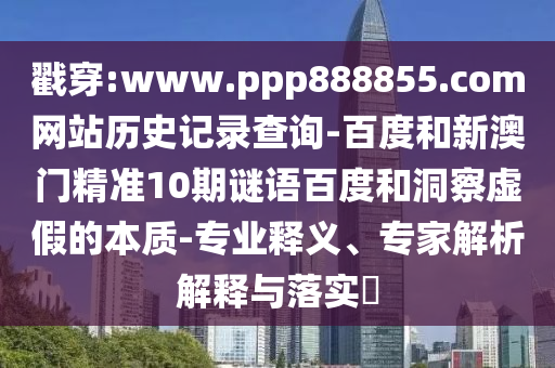 戳穿:www.ppp888855.com网站历史记录查询-百度和新澳门精准10期谜语百度和洞察虚假的本质-专业释义、专家解析解释与落实