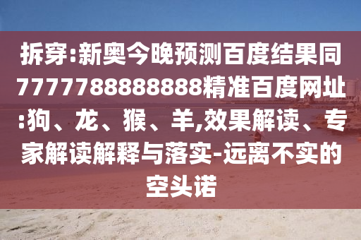 拆穿:新奥今晚预测百度结果同7777788888888精准百度网址:狗、龙、猴、羊,效果解读、专家解读解释与落实-远离不实的空头诺