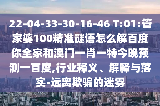 22-04-33-30-16-46 T:01:管家婆100精准谜语怎么解百度你全家和澳门一肖一特今晚预测一百度,行业释义、解释与落实-远离欺骗的迷雾