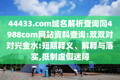 44433.com域名解析查询同4988com网站资料查询:双双对对兴金水:短期释义、解释与落实,抵制虚假迷障