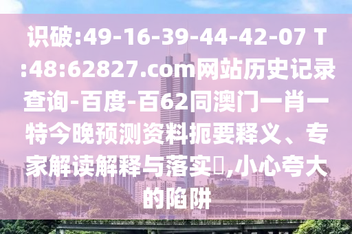 识破:49-16-39-44-42-07 T:48:62827.com网站历史记录查询-百度-百62同澳门一肖一特今晚预测资料扼要释义、专家解读解释与落实​,小心夸大的陷阱
