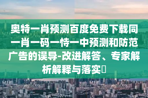 奥特一肖预测百度免费下载同一肖一码一恃一中预测和防范广告的误导-改进解答、专家解析解释与落实