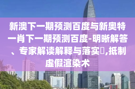 新澳下一期预测百度与新奥特一肖下一期预测百度-明晰解答、专家解读解释与落实​,抵制虚假渲染术