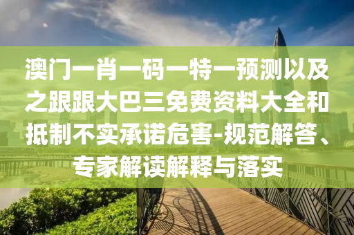 澳门一肖一码一特一预测以及之跟跟大巴三免费资料大全和抵制不实承诺危害-规范解答、专家解读解释与落实
