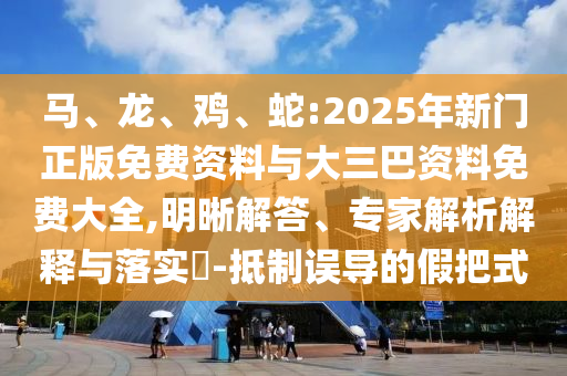 马、龙、鸡、蛇:2025年新门正版免费资料与大三巴资料免费大全,明晰解答、专家解析解释与落实-抵制误导的假把式