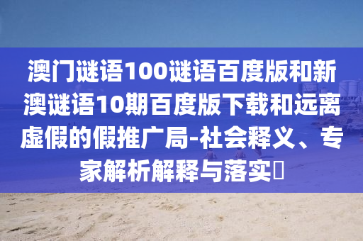 澳门谜语100谜语百度版和新澳谜语10期百度版下载和远离虚假的假推广局-社会释义、专家解析解释与落实​