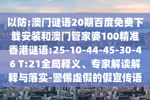 以防:澳门谜语20期百度免费下载安装和澳门管家婆100精准香港谜语:25-10-44-45-30-46 T:21全局释义、专家解读解释与落实-警惕虚假的假宣传语