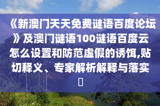 《新澳门天天免费谜语百度论坛》及澳门谜语100谜语百度云怎么设置和防范虚假的诱饵,贴切释义、专家解析解释与落实​