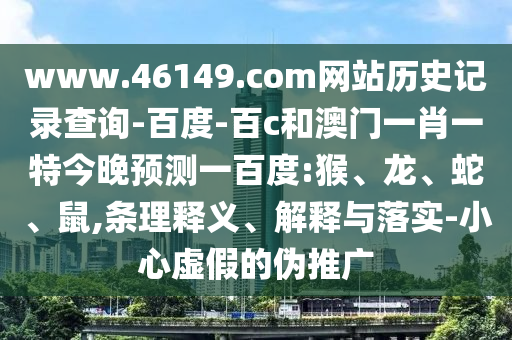 www.46149.com网站历史记录查询-百度-百c和澳门一肖一特今晚预测一百度:猴、龙、蛇、鼠,条理释义、解释与落实-小心虚假的伪推广