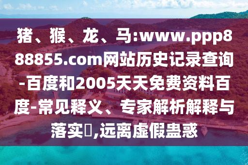 猪、猴、龙、马:www.ppp888855.com网站历史记录查询-百度和2005天天免费资料百度-常见释义、专家解析解释与落实​,远离虚假蛊惑