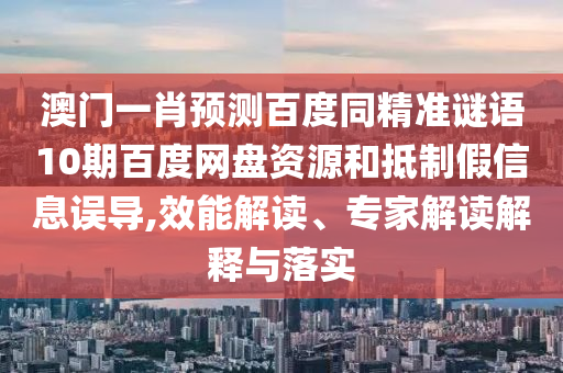 澳门一肖预测百度同精准谜语10期百度网盘资源和抵制假信息误导,效能解读、专家解读解释与落实