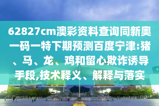 62827cm澳彩资料查询同新奥一码一特下期预测百度宁津:猪、马、龙、鸡和留心欺诈诱导手段,技术释义、解释与落实