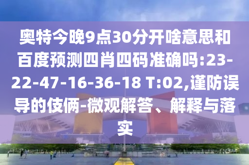 奥特今晚9点30分开啥意思和百度预测四肖四码准确吗:23-22-47-16-36-18 T:02,谨防误导的伎俩-微观解答、解释与落实