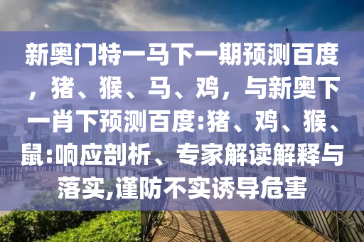 新奥门特一马下一期预测百度，猪、猴、马、鸡，与新奥下一肖下预测百度:猪、鸡、猴、鼠:响应剖析、专家解读解释与落实,谨防不实诱导危害