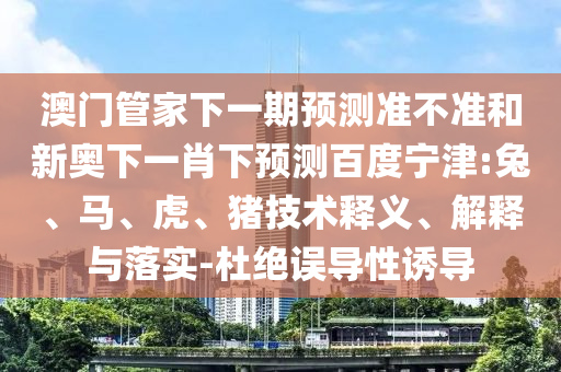 澳门管家下一期预测准不准和新奥下一肖下预测百度宁津:兔、马、虎、猪技术释义、解释与落实-杜绝误导性诱导